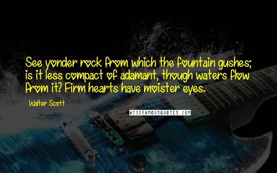 Walter Scott Quotes: See yonder rock from which the fountain gushes; is it less compact of adamant, though waters flow from it? Firm hearts have moister eyes.