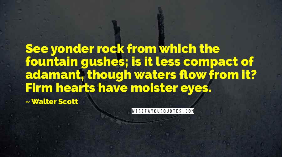 Walter Scott Quotes: See yonder rock from which the fountain gushes; is it less compact of adamant, though waters flow from it? Firm hearts have moister eyes.