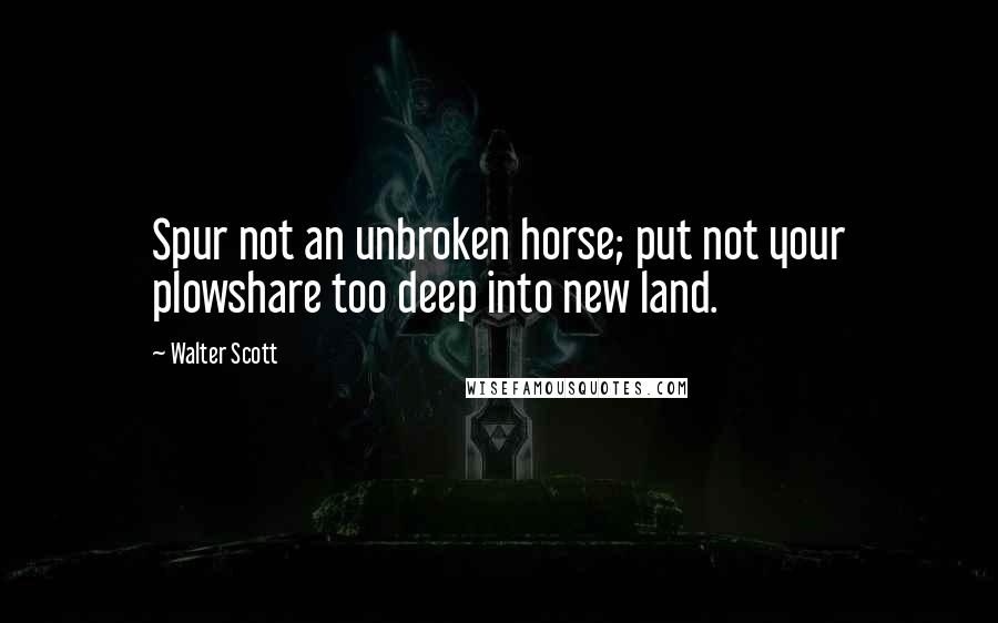 Walter Scott Quotes: Spur not an unbroken horse; put not your plowshare too deep into new land.