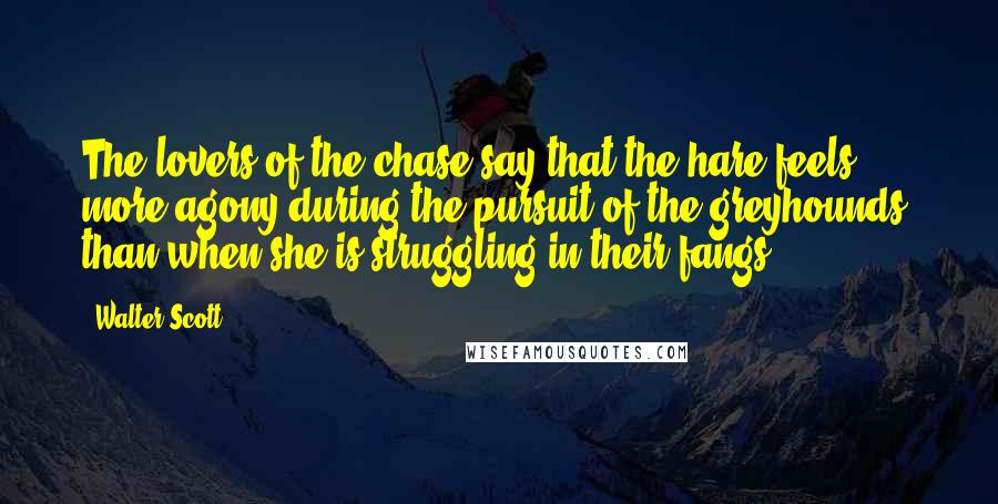 Walter Scott Quotes: The lovers of the chase say that the hare feels more agony during the pursuit of the greyhounds, than when she is struggling in their fangs.