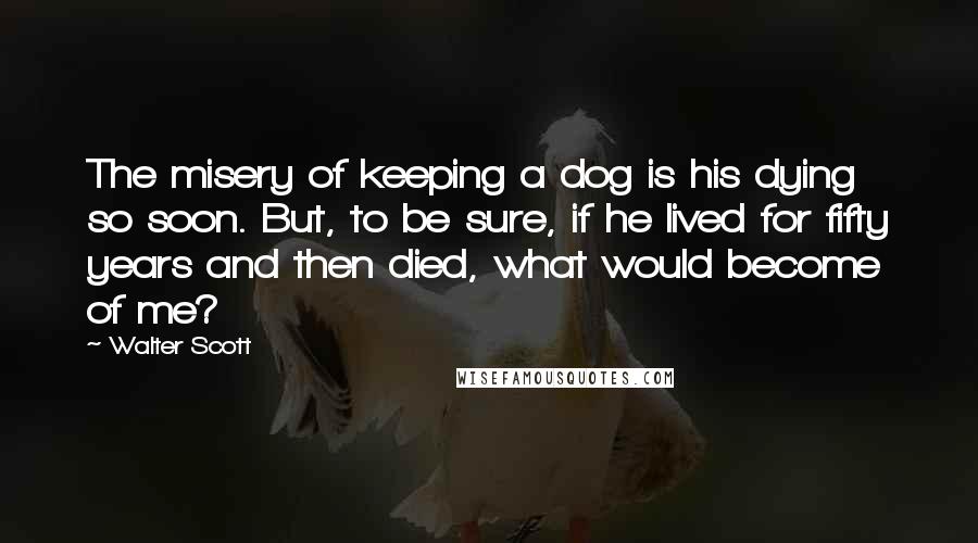 Walter Scott Quotes: The misery of keeping a dog is his dying so soon. But, to be sure, if he lived for fifty years and then died, what would become of me?