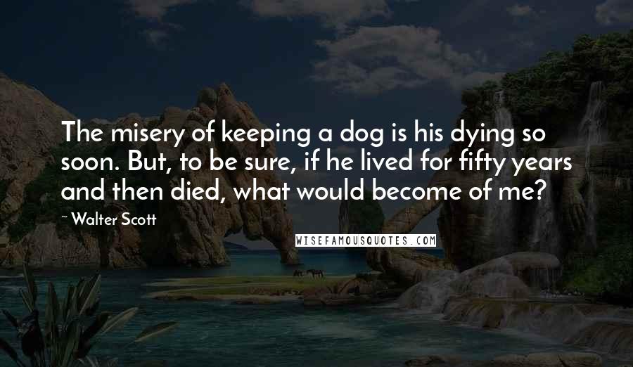 Walter Scott Quotes: The misery of keeping a dog is his dying so soon. But, to be sure, if he lived for fifty years and then died, what would become of me?