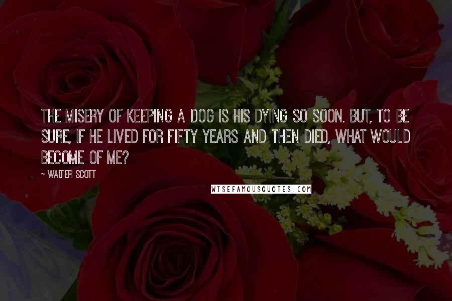 Walter Scott Quotes: The misery of keeping a dog is his dying so soon. But, to be sure, if he lived for fifty years and then died, what would become of me?