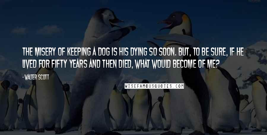 Walter Scott Quotes: The misery of keeping a dog is his dying so soon. But, to be sure, if he lived for fifty years and then died, what would become of me?