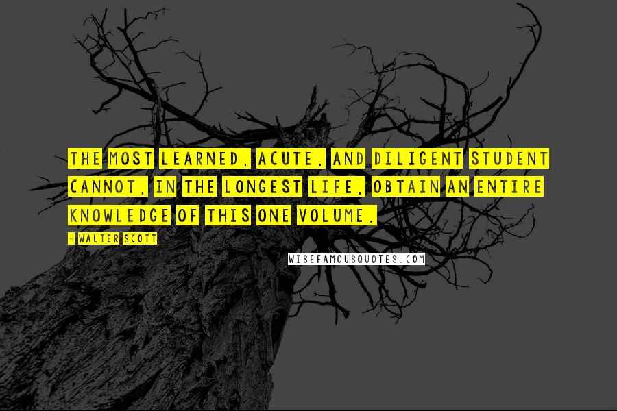 Walter Scott Quotes: The most learned, acute, and diligent student cannot, in the longest life, obtain an entire knowledge of this one volume.