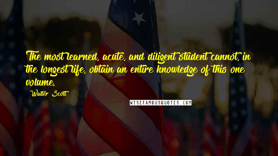 Walter Scott Quotes: The most learned, acute, and diligent student cannot, in the longest life, obtain an entire knowledge of this one volume.