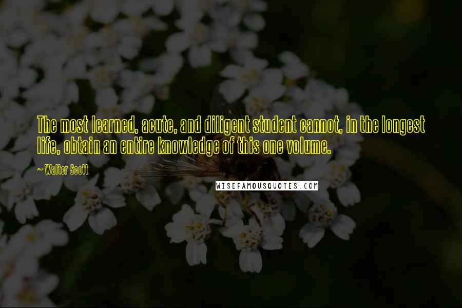 Walter Scott Quotes: The most learned, acute, and diligent student cannot, in the longest life, obtain an entire knowledge of this one volume.