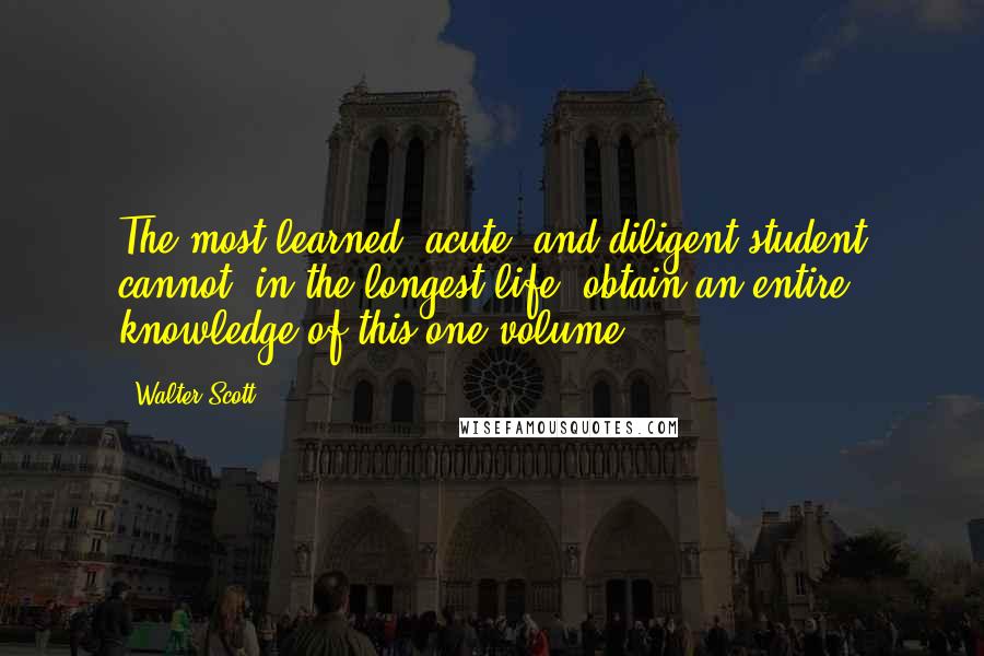 Walter Scott Quotes: The most learned, acute, and diligent student cannot, in the longest life, obtain an entire knowledge of this one volume.