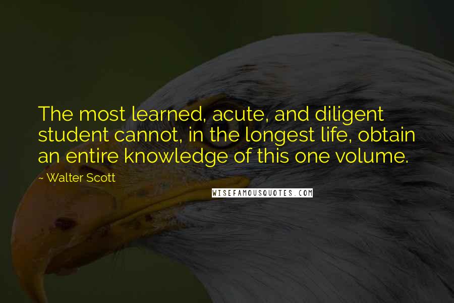 Walter Scott Quotes: The most learned, acute, and diligent student cannot, in the longest life, obtain an entire knowledge of this one volume.