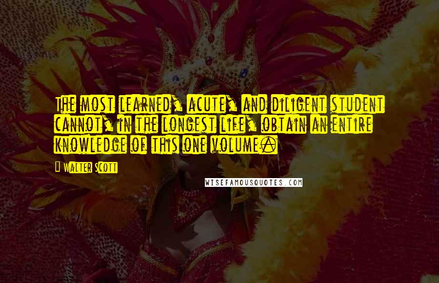 Walter Scott Quotes: The most learned, acute, and diligent student cannot, in the longest life, obtain an entire knowledge of this one volume.
