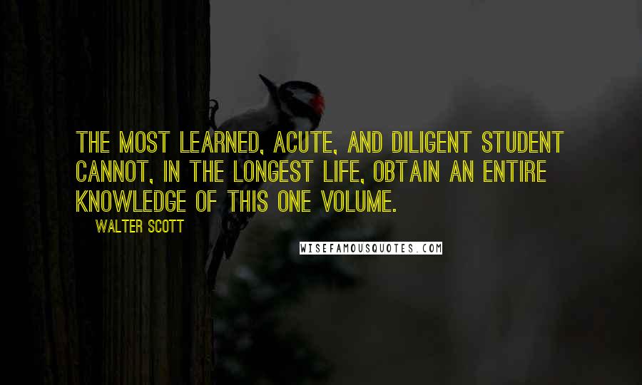 Walter Scott Quotes: The most learned, acute, and diligent student cannot, in the longest life, obtain an entire knowledge of this one volume.