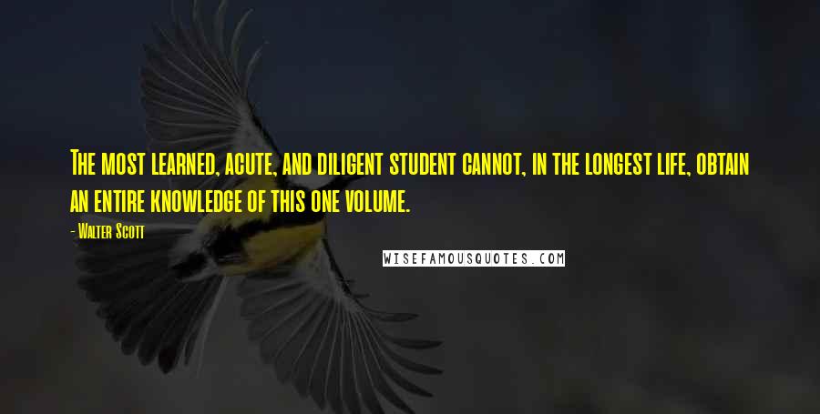 Walter Scott Quotes: The most learned, acute, and diligent student cannot, in the longest life, obtain an entire knowledge of this one volume.