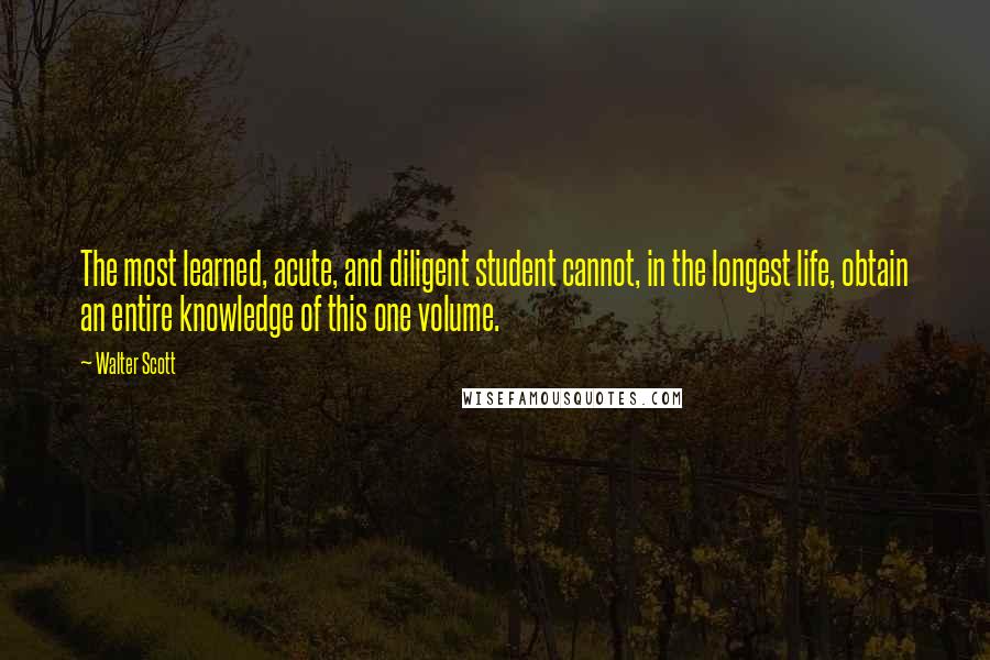 Walter Scott Quotes: The most learned, acute, and diligent student cannot, in the longest life, obtain an entire knowledge of this one volume.