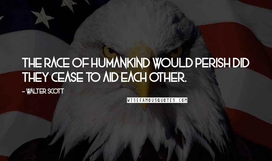 Walter Scott Quotes: The race of humankind would perish did they cease to aid each other.