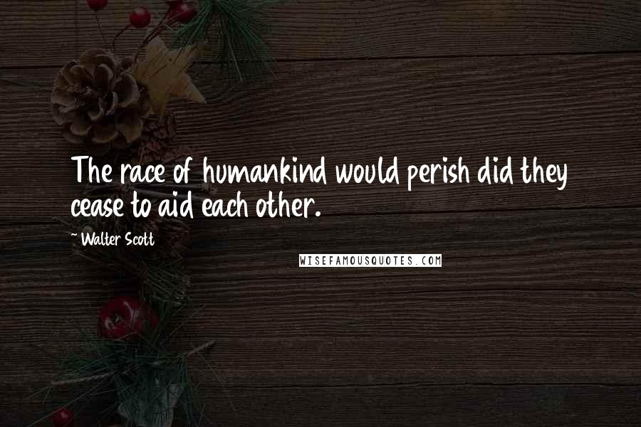 Walter Scott Quotes: The race of humankind would perish did they cease to aid each other.