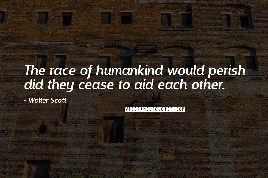 Walter Scott Quotes: The race of humankind would perish did they cease to aid each other.