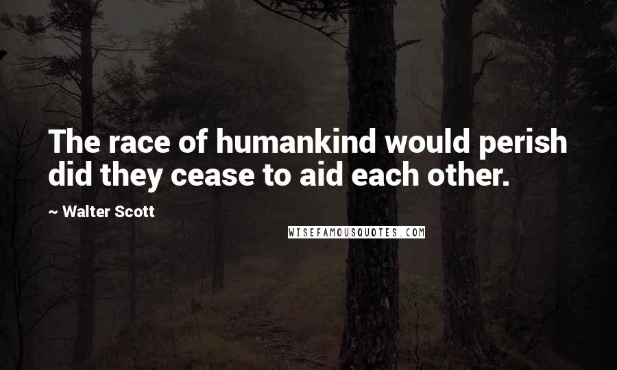 Walter Scott Quotes: The race of humankind would perish did they cease to aid each other.