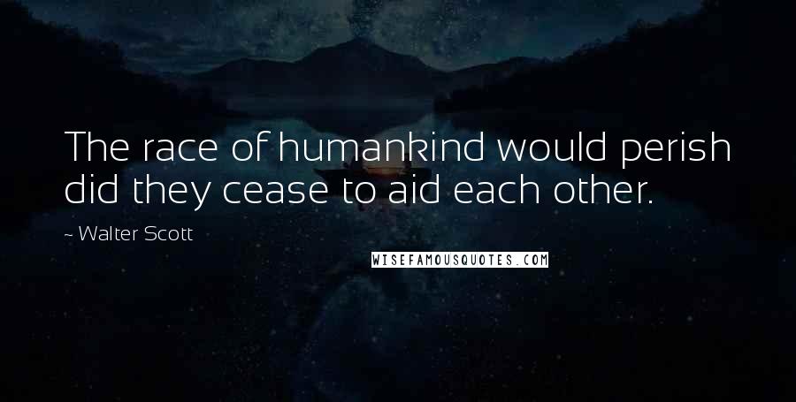 Walter Scott Quotes: The race of humankind would perish did they cease to aid each other.