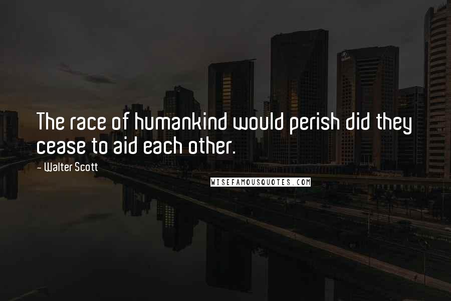 Walter Scott Quotes: The race of humankind would perish did they cease to aid each other.