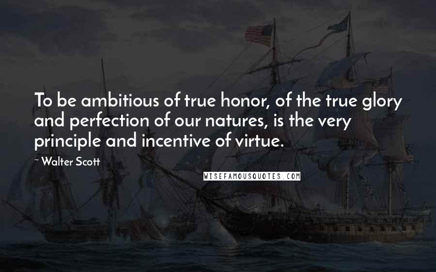 Walter Scott Quotes: To be ambitious of true honor, of the true glory and perfection of our natures, is the very principle and incentive of virtue.
