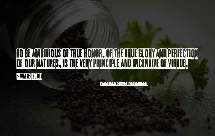 Walter Scott Quotes: To be ambitious of true honor, of the true glory and perfection of our natures, is the very principle and incentive of virtue.