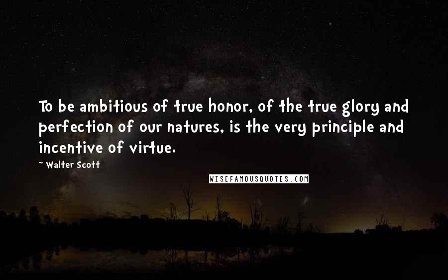 Walter Scott Quotes: To be ambitious of true honor, of the true glory and perfection of our natures, is the very principle and incentive of virtue.