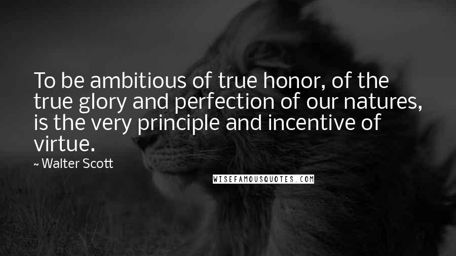 Walter Scott Quotes: To be ambitious of true honor, of the true glory and perfection of our natures, is the very principle and incentive of virtue.