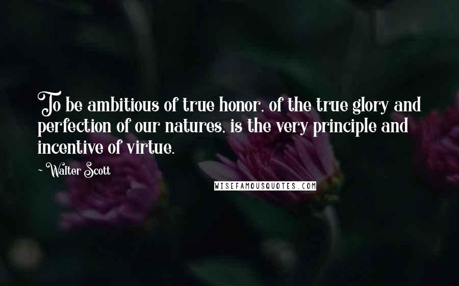 Walter Scott Quotes: To be ambitious of true honor, of the true glory and perfection of our natures, is the very principle and incentive of virtue.