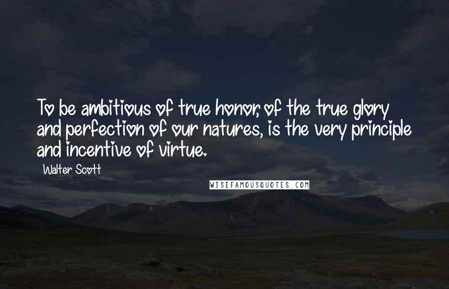 Walter Scott Quotes: To be ambitious of true honor, of the true glory and perfection of our natures, is the very principle and incentive of virtue.