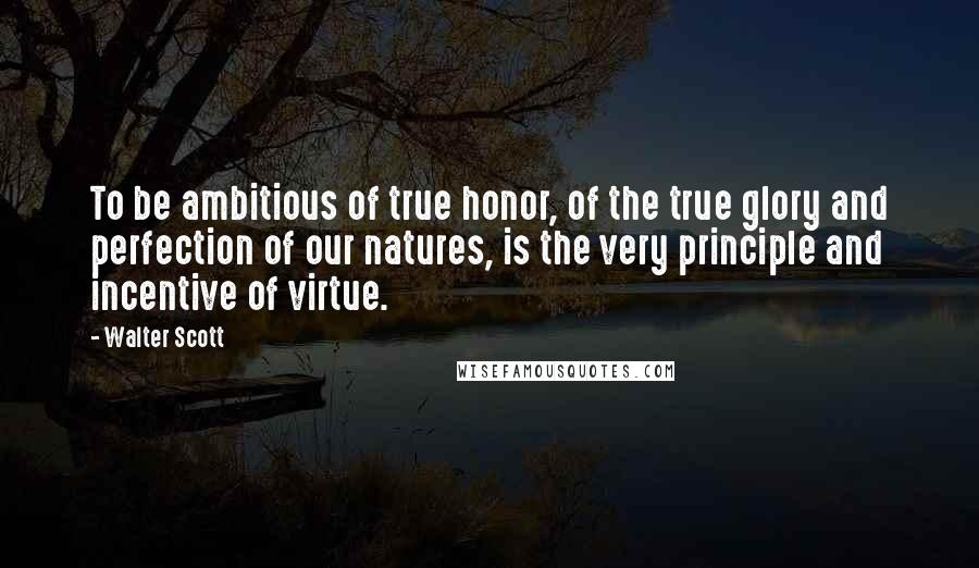 Walter Scott Quotes: To be ambitious of true honor, of the true glory and perfection of our natures, is the very principle and incentive of virtue.