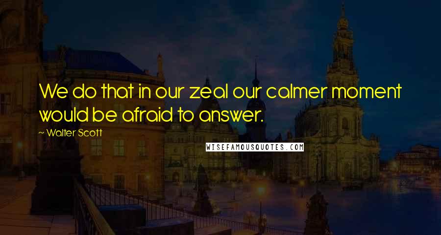 Walter Scott Quotes: We do that in our zeal our calmer moment would be afraid to answer.