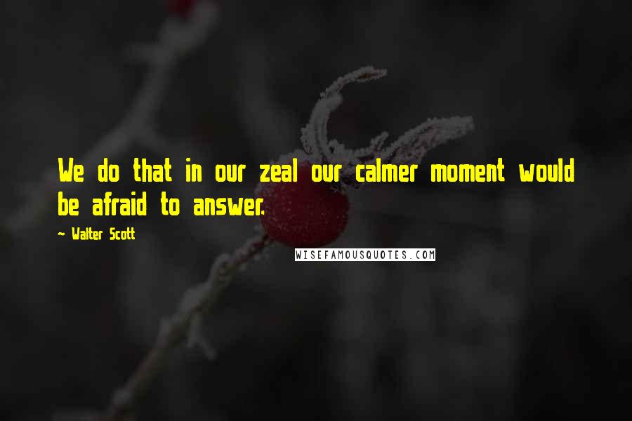 Walter Scott Quotes: We do that in our zeal our calmer moment would be afraid to answer.