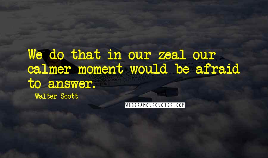 Walter Scott Quotes: We do that in our zeal our calmer moment would be afraid to answer.