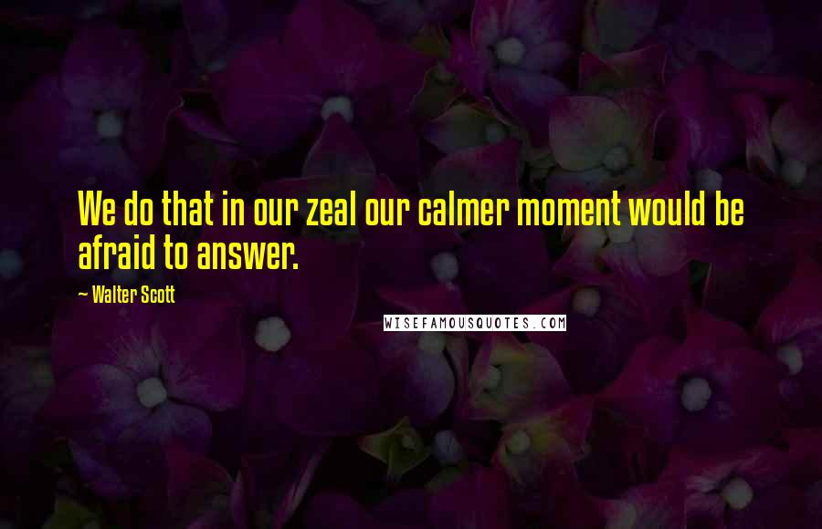 Walter Scott Quotes: We do that in our zeal our calmer moment would be afraid to answer.