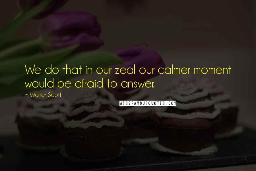 Walter Scott Quotes: We do that in our zeal our calmer moment would be afraid to answer.