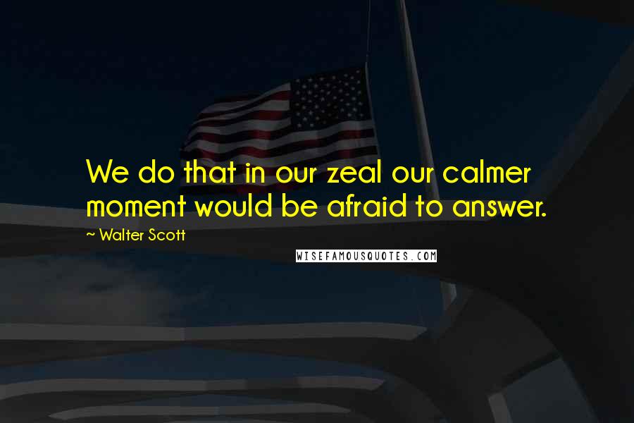 Walter Scott Quotes: We do that in our zeal our calmer moment would be afraid to answer.