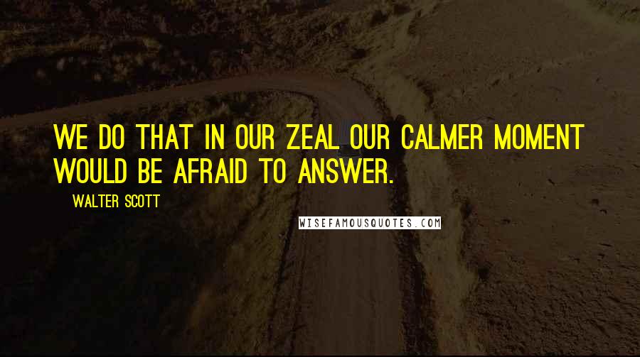 Walter Scott Quotes: We do that in our zeal our calmer moment would be afraid to answer.