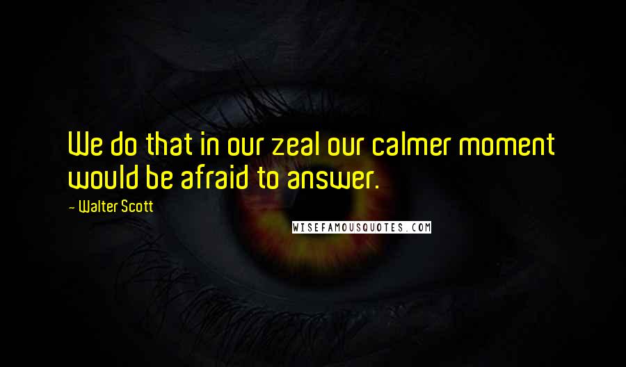 Walter Scott Quotes: We do that in our zeal our calmer moment would be afraid to answer.