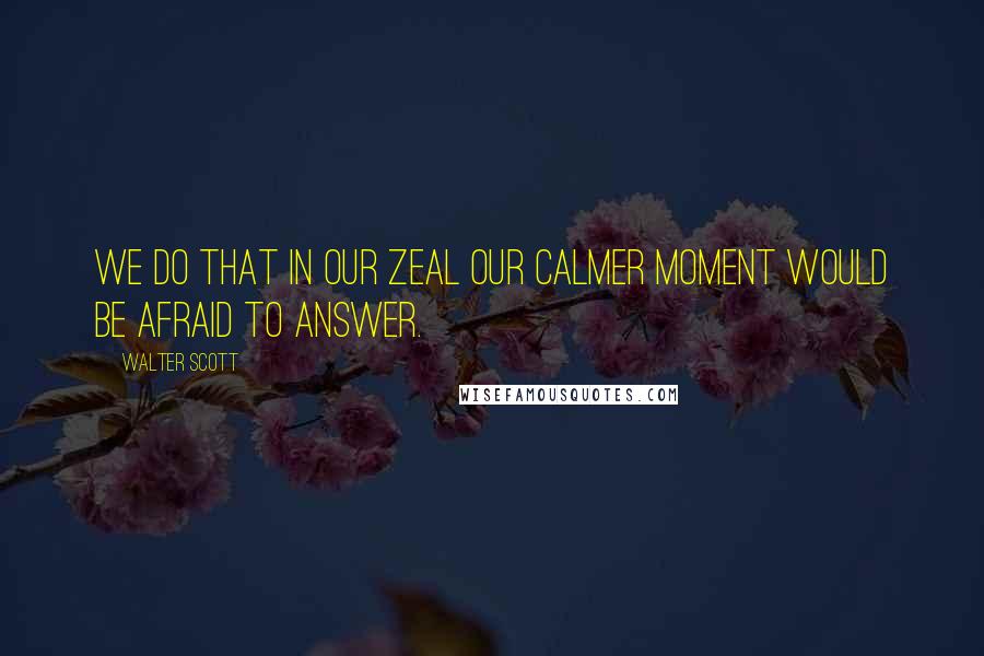 Walter Scott Quotes: We do that in our zeal our calmer moment would be afraid to answer.