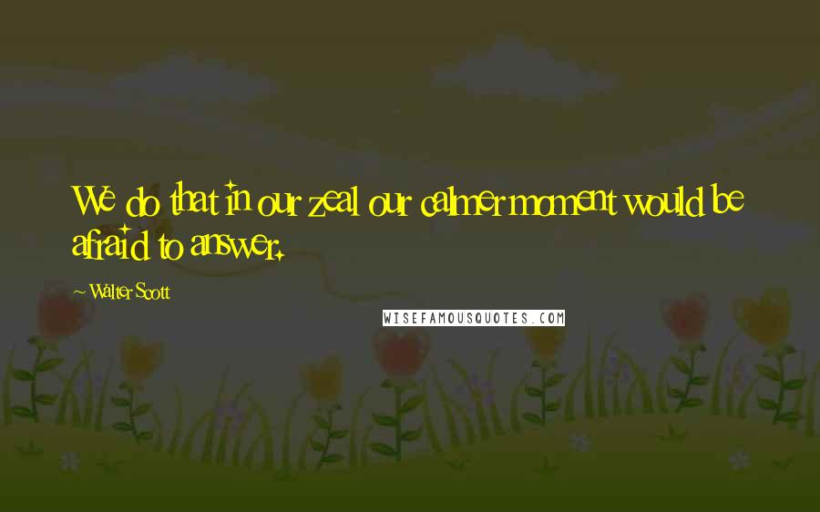 Walter Scott Quotes: We do that in our zeal our calmer moment would be afraid to answer.