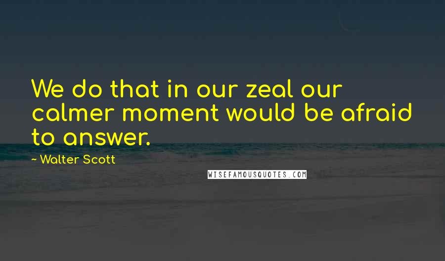 Walter Scott Quotes: We do that in our zeal our calmer moment would be afraid to answer.