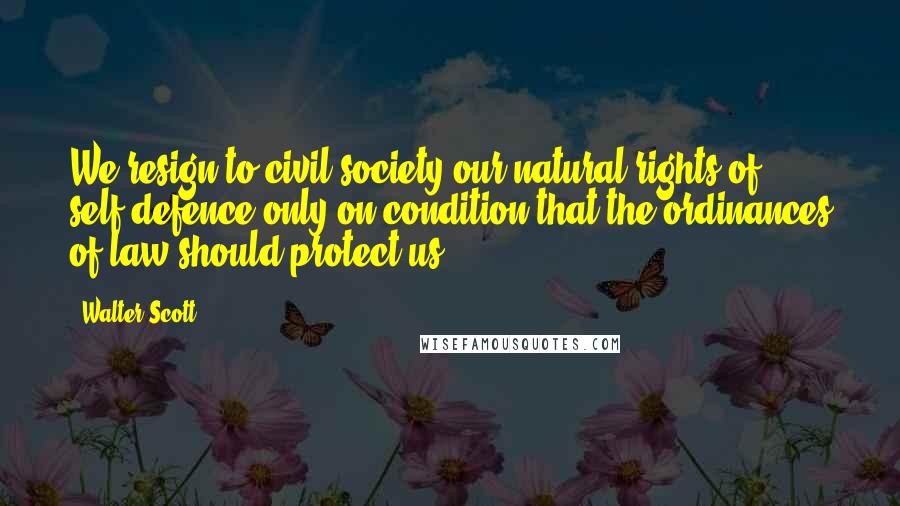 Walter Scott Quotes: We resign to civil society our natural rights of self-defence only on condition that the ordinances of law should protect us.