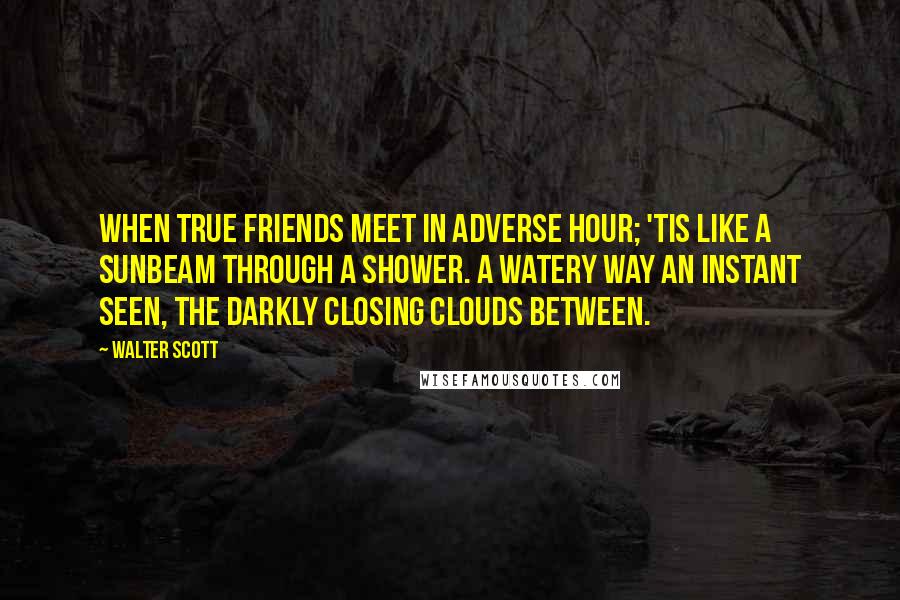 Walter Scott Quotes: When true friends meet in adverse hour; 'Tis like a sunbeam through a shower. A watery way an instant seen, The darkly closing clouds between.