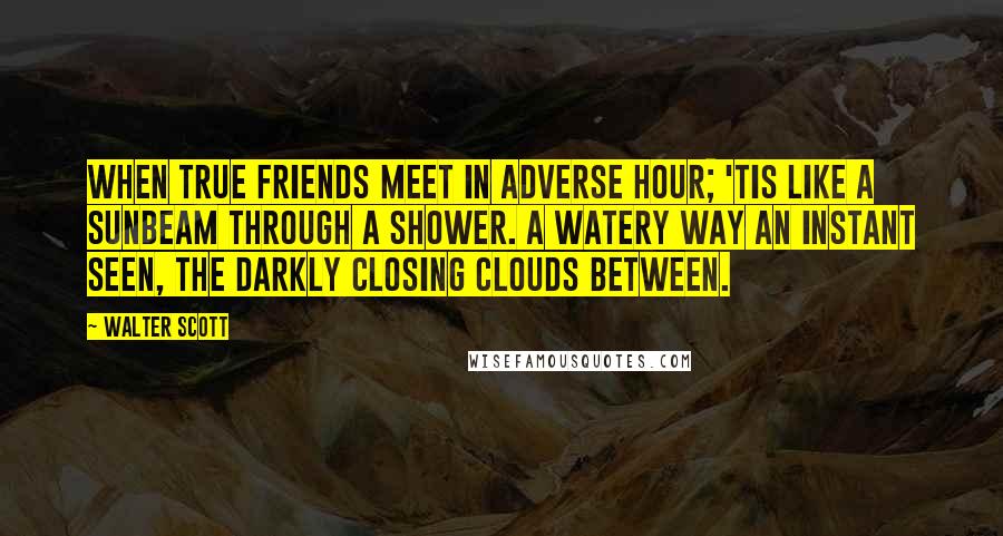 Walter Scott Quotes: When true friends meet in adverse hour; 'Tis like a sunbeam through a shower. A watery way an instant seen, The darkly closing clouds between.