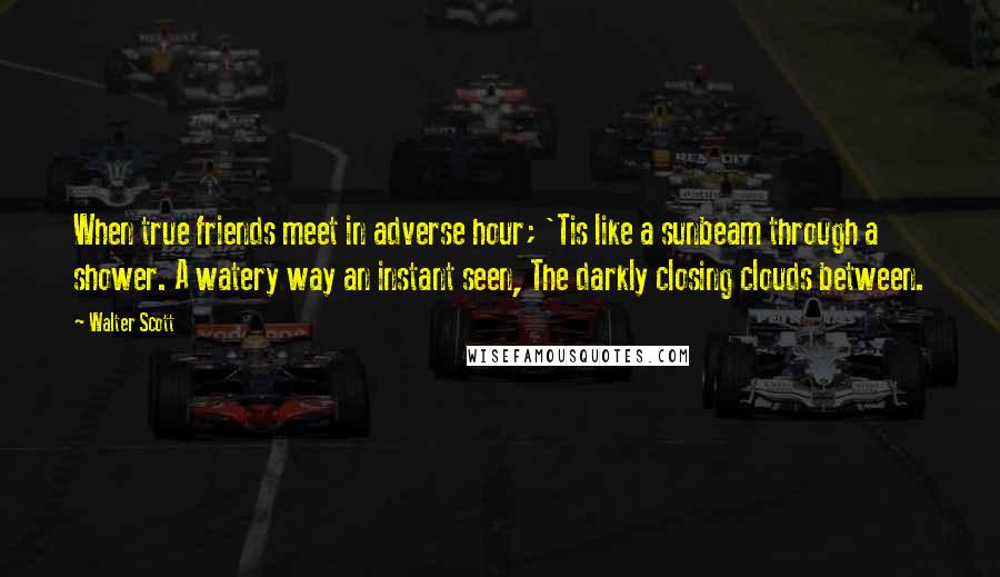 Walter Scott Quotes: When true friends meet in adverse hour; 'Tis like a sunbeam through a shower. A watery way an instant seen, The darkly closing clouds between.