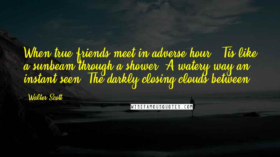 Walter Scott Quotes: When true friends meet in adverse hour; 'Tis like a sunbeam through a shower. A watery way an instant seen, The darkly closing clouds between.