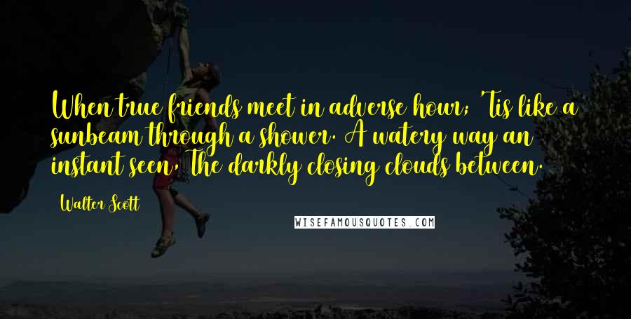 Walter Scott Quotes: When true friends meet in adverse hour; 'Tis like a sunbeam through a shower. A watery way an instant seen, The darkly closing clouds between.