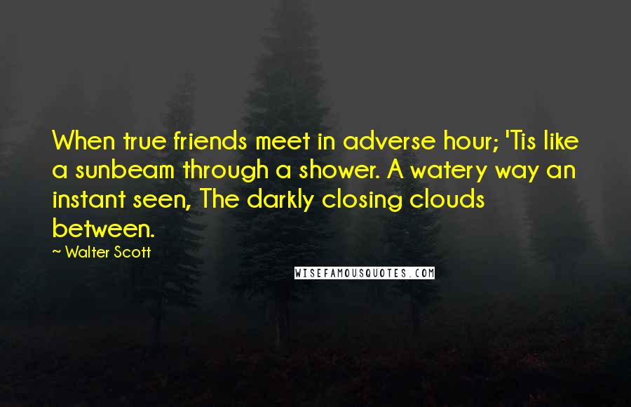 Walter Scott Quotes: When true friends meet in adverse hour; 'Tis like a sunbeam through a shower. A watery way an instant seen, The darkly closing clouds between.