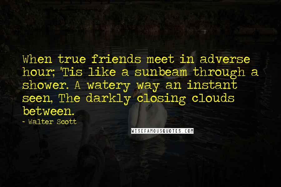 Walter Scott Quotes: When true friends meet in adverse hour; 'Tis like a sunbeam through a shower. A watery way an instant seen, The darkly closing clouds between.