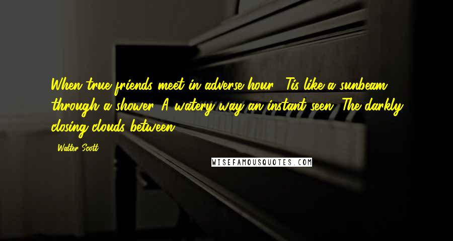 Walter Scott Quotes: When true friends meet in adverse hour; 'Tis like a sunbeam through a shower. A watery way an instant seen, The darkly closing clouds between.